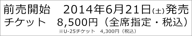 前売開始 2014年6月21日（土）発売 チケット 8,500円（全席指定・税込） ※U-25チケット　4,300円（税込）