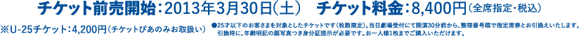チケット前売開始：2013年3月30日（土） チケット料金：8,400円（全席指定・税込）