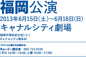 福岡公演 2013年6月15日（土）～6月16日（日） キャナルシティ劇場