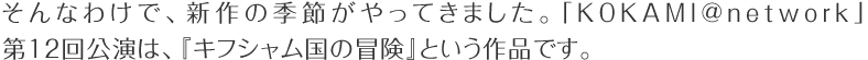 そんなわけで、新作の季節がやってきました。「KOKAMI@network」大12回公演は、『キフシャム国の冒険』という作品です。
