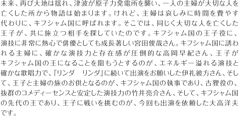 未来、再び大地は揺れ、津波が原子力発電所を襲い、一人の主婦が大切な人を亡くした所から物語は始まります。けれど、主婦は哀しみに時間を費やす代わりに、キフシャム国に呼ばれます。そこでは、同じく大切な人を亡くした王子が、共に旅立つ相手を探していたのです。キフシャム国の王子役に、演技に非常に熱心で俳優としても成長著しい宮田俊哉さん。キフシャム国の冒険に誘われる主婦に、確かな演技力と存在感が圧倒的な高岡早紀さん、王子がキフシャム国の冒険の王になることを阻もうとするのが、エネルギー溢れる演技と確かな歌唱力で、『リンダリンダ』に続いて出演をお願いした伊礼彼方さん、そして、王子と主婦の旅のお供となるのが、キフシャム国の執事であり、古狸役の、抜群のコメディーセンスと安定した演技力の竹井亮介さん、そして、キフシャム国の先代の王であり、王子に戦いを挑むのが、今回も出演を依頼した大高洋夫です。