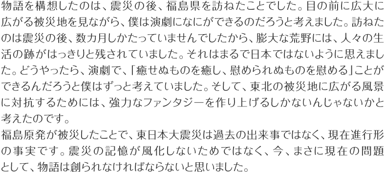 物語を構想したのは、震災の後、福島県を訪ねたことでした。目の前に広大に広がる被災地を見ながら、僕は演劇になにができるのだろうと考えました。訪ねたのは震災の後、数カ月しかたっていませんでしたから、膨大な荒野には、人々の生活の跡がはっきりと残されていました。それはまるで日本ではないように思えました。どうやったら、演劇で、「癒せぬものを癒し、慰められぬものを慰める」ことができるんだろうと僕はずっと考えていました。そして、東北の被災地に広がる風景に対抗するためには、強力なファンタジーを作り上げるしかないんじゃないかと考えたのです。福島原発が被災したことで、東日本大震災は過去の出来事ではなく、現在進行形の事実です。震災の記憶が風化しないためではなく、今、まさに現在の問題として、物語は創られなければならないと思いました。