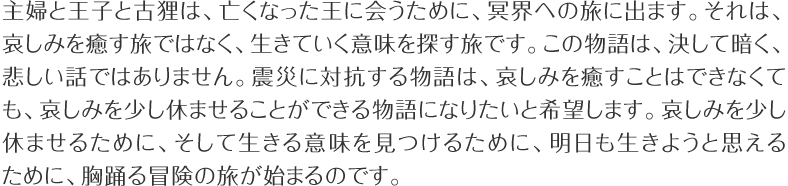 主婦と王子と古狸は、亡くなった王に会うために、冥界への旅に出ます。それは、哀しみを癒す旅ではなく、生きていく意味を探す旅です。この物語は、決して暗く、悲しい話ではありません。震災に対抗する物語は、哀しみを癒すことはできなくても、哀しみを少し休ませることができる物語になりたいと希望します。哀しみを少し休ませるために、そして生きる意味を見つけるために、明日も生きようと思えるために、胸躍る冒険の旅が始まるのです。